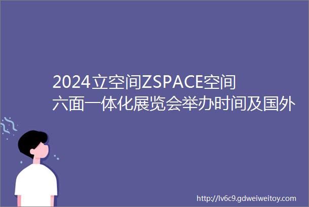 2024立空间ZSPACE空间六面一体化展览会举办时间及国外展台设计搭建